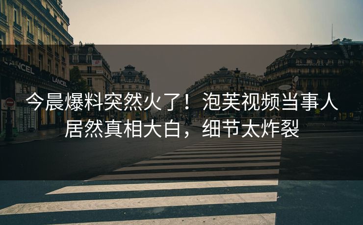 今晨爆料突然火了！泡芙视频当事人居然真相大白，细节太炸裂