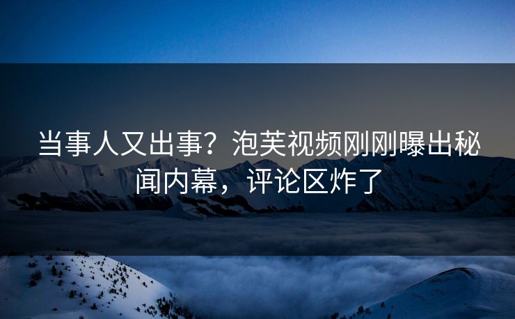当事人又出事？泡芙视频刚刚曝出秘闻内幕，评论区炸了