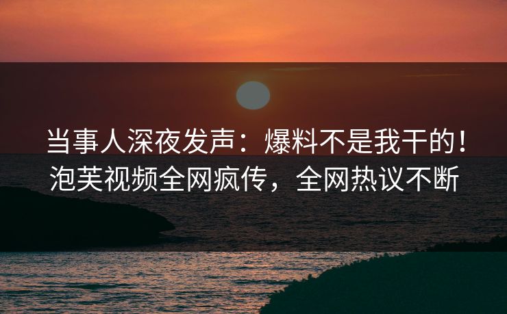 当事人深夜发声：爆料不是我干的！泡芙视频全网疯传，全网热议不断