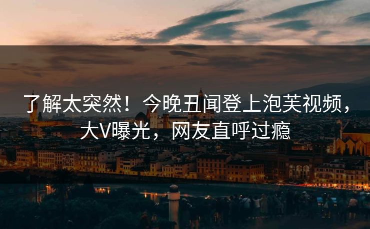 了解太突然！今晚丑闻登上泡芙视频，大V曝光，网友直呼过瘾