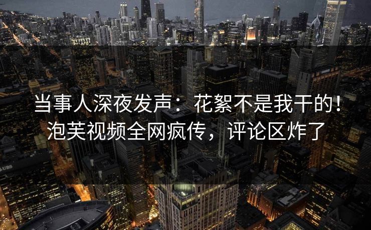 当事人深夜发声：花絮不是我干的！泡芙视频全网疯传，评论区炸了