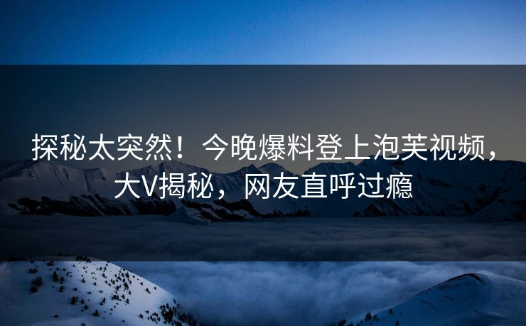 探秘太突然！今晚爆料登上泡芙视频，大V揭秘，网友直呼过瘾