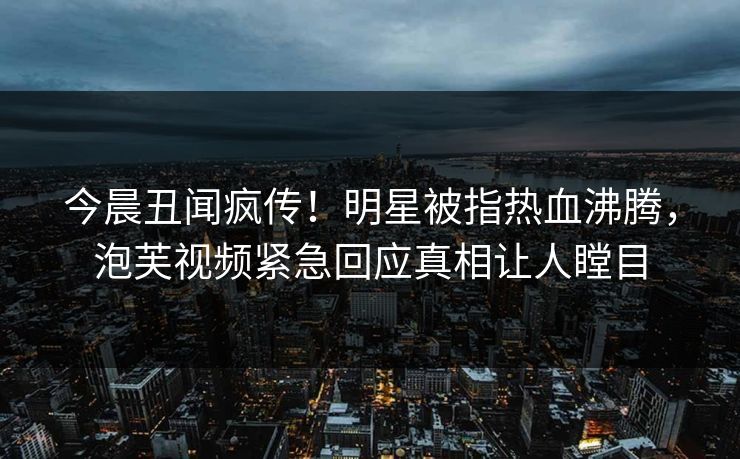 今晨丑闻疯传！明星被指热血沸腾，泡芙视频紧急回应真相让人瞠目
