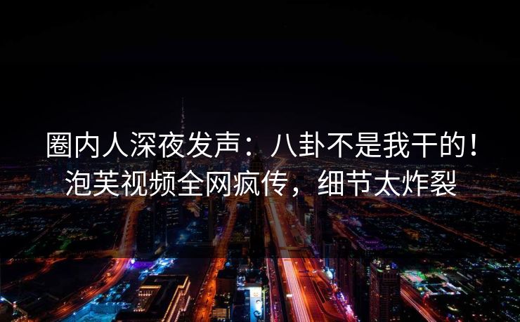 圈内人深夜发声：八卦不是我干的！泡芙视频全网疯传，细节太炸裂
