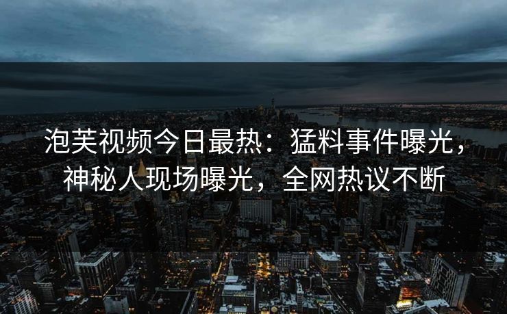 泡芙视频今日最热：猛料事件曝光，神秘人现场曝光，全网热议不断