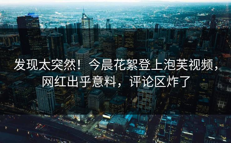 发现太突然！今晨花絮登上泡芙视频，网红出乎意料，评论区炸了