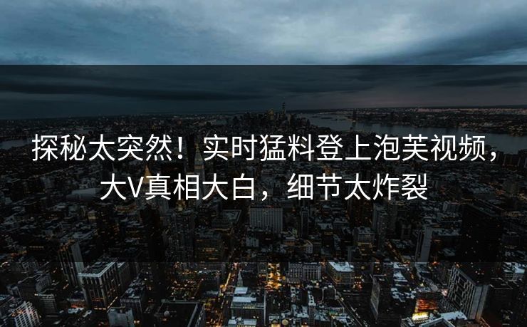 探秘太突然！实时猛料登上泡芙视频，大V真相大白，细节太炸裂