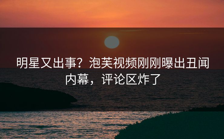 明星又出事？泡芙视频刚刚曝出丑闻内幕，评论区炸了