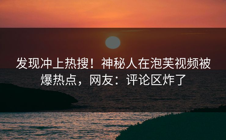 发现冲上热搜！神秘人在泡芙视频被爆热点，网友：评论区炸了