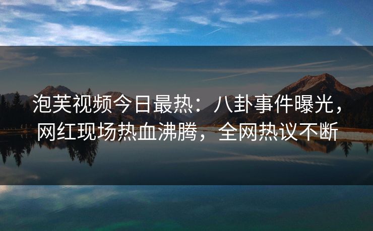 泡芙视频今日最热：八卦事件曝光，网红现场热血沸腾，全网热议不断