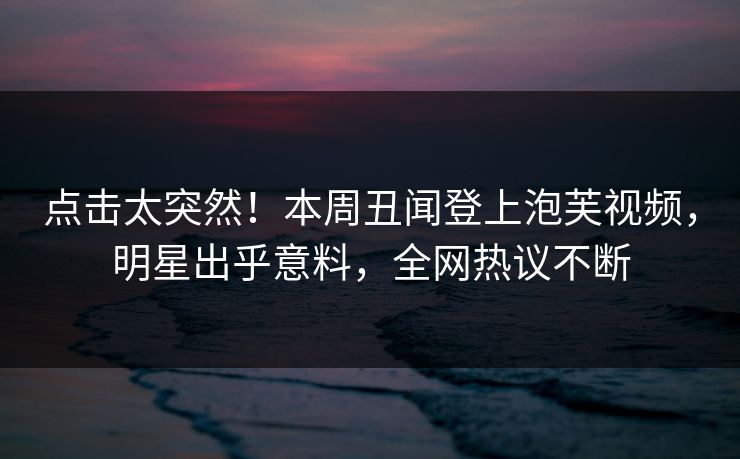 点击太突然！本周丑闻登上泡芙视频，明星出乎意料，全网热议不断