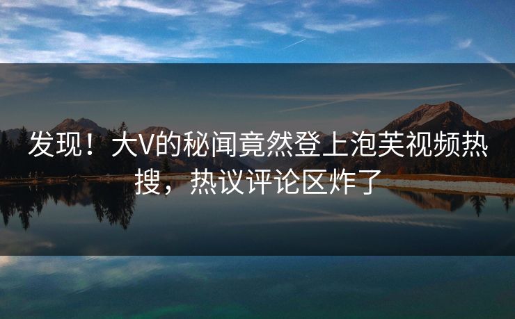 发现！大V的秘闻竟然登上泡芙视频热搜，热议评论区炸了