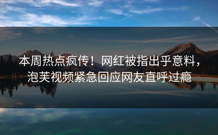 本周热点疯传！网红被指出乎意料，泡芙视频紧急回应网友直呼过瘾