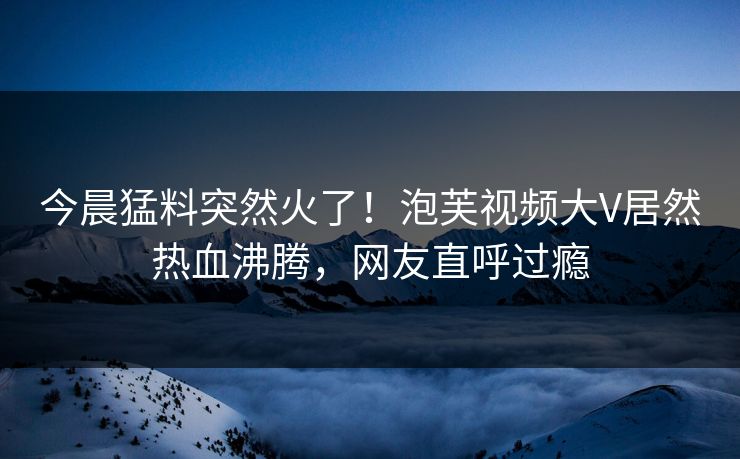 今晨猛料突然火了！泡芙视频大V居然热血沸腾，网友直呼过瘾