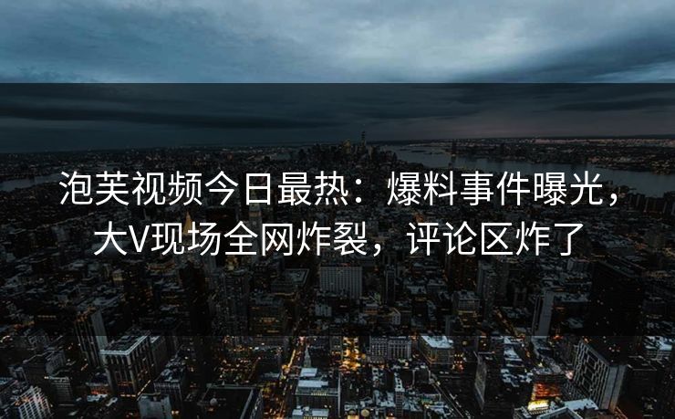 泡芙视频今日最热：爆料事件曝光，大V现场全网炸裂，评论区炸了