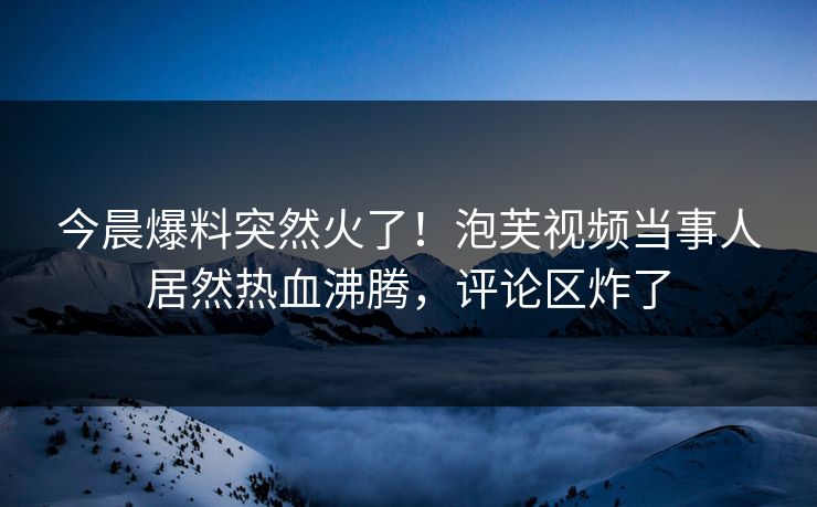 今晨爆料突然火了！泡芙视频当事人居然热血沸腾，评论区炸了