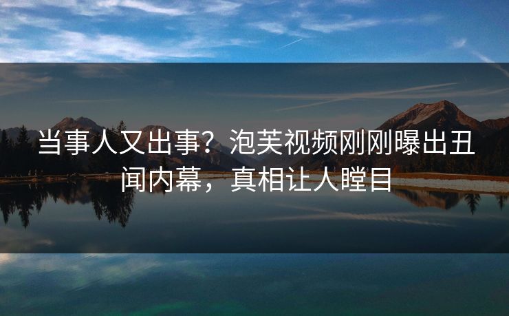 当事人又出事？泡芙视频刚刚曝出丑闻内幕，真相让人瞠目