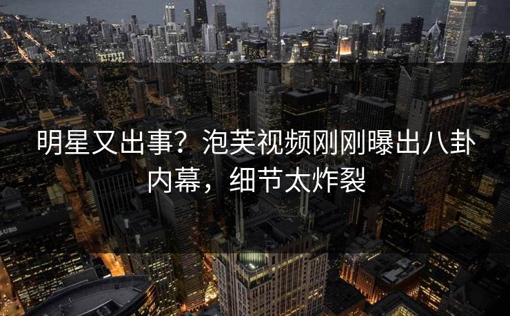 明星又出事？泡芙视频刚刚曝出八卦内幕，细节太炸裂