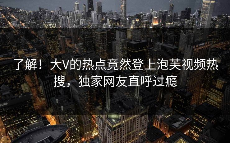 了解！大V的热点竟然登上泡芙视频热搜，独家网友直呼过瘾