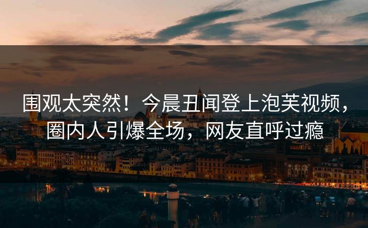 围观太突然！今晨丑闻登上泡芙视频，圈内人引爆全场，网友直呼过瘾