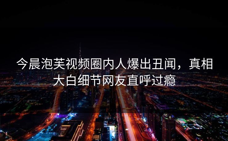 今晨泡芙视频圈内人爆出丑闻，真相大白细节网友直呼过瘾