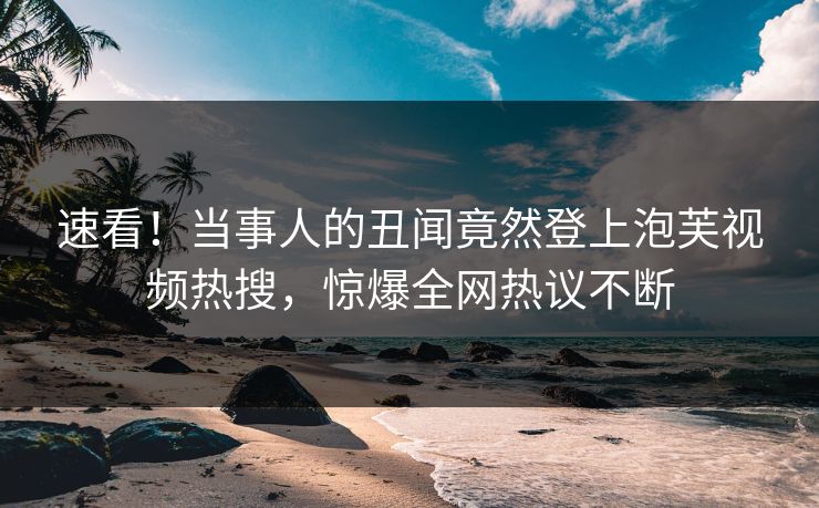 速看！当事人的丑闻竟然登上泡芙视频热搜，惊爆全网热议不断
