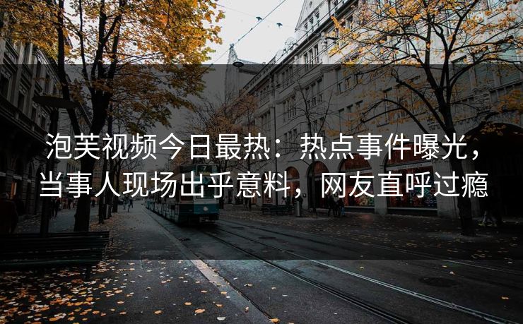 泡芙视频今日最热：热点事件曝光，当事人现场出乎意料，网友直呼过瘾