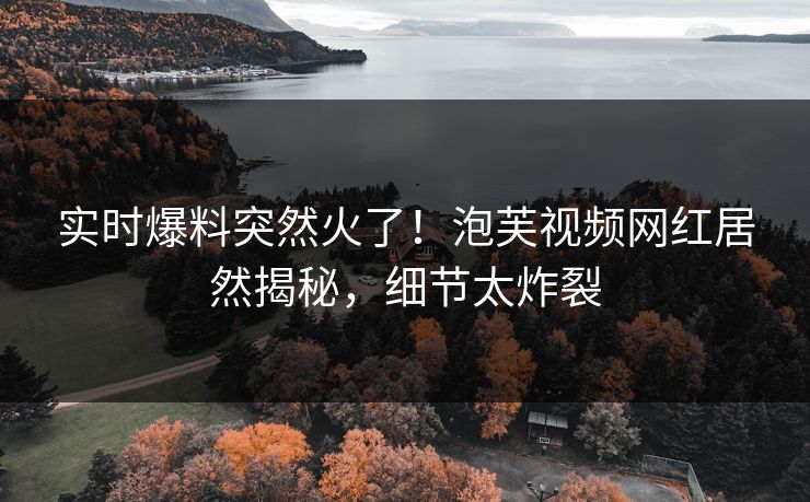 实时爆料突然火了！泡芙视频网红居然揭秘，细节太炸裂