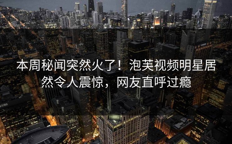 本周秘闻突然火了！泡芙视频明星居然令人震惊，网友直呼过瘾