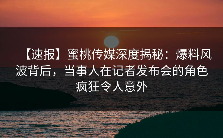 【速报】蜜桃传媒深度揭秘：爆料风波背后，当事人在记者发布会的角色疯狂令人意外