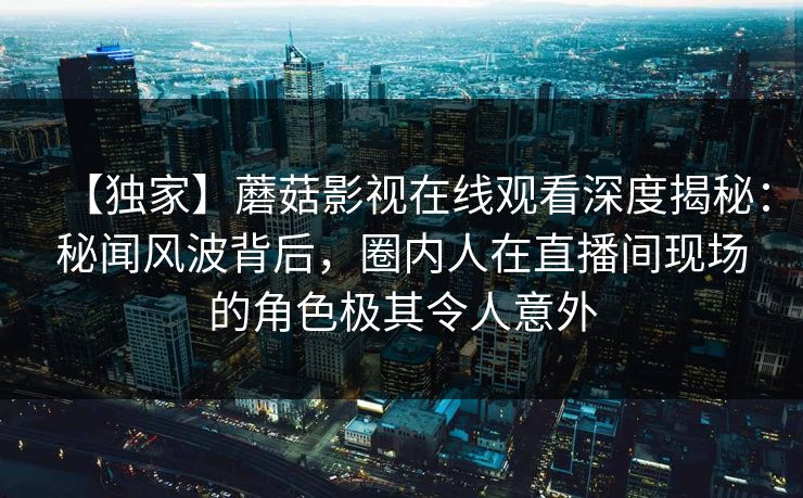 【独家】蘑菇影视在线观看深度揭秘：秘闻风波背后，圈内人在直播间现场的角色极其令人意外