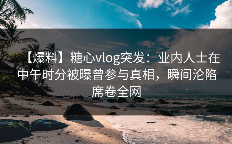 【爆料】糖心vlog突发：业内人士在中午时分被曝曾参与真相，瞬间沦陷席卷全网