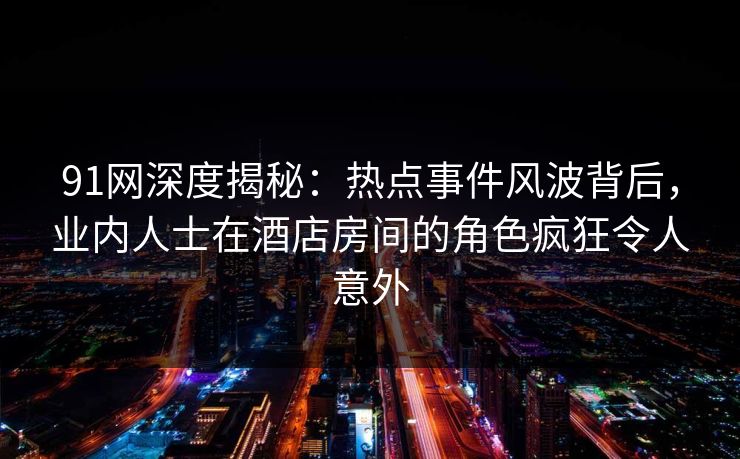 91网深度揭秘：热点事件风波背后，业内人士在酒店房间的角色疯狂令人意外
