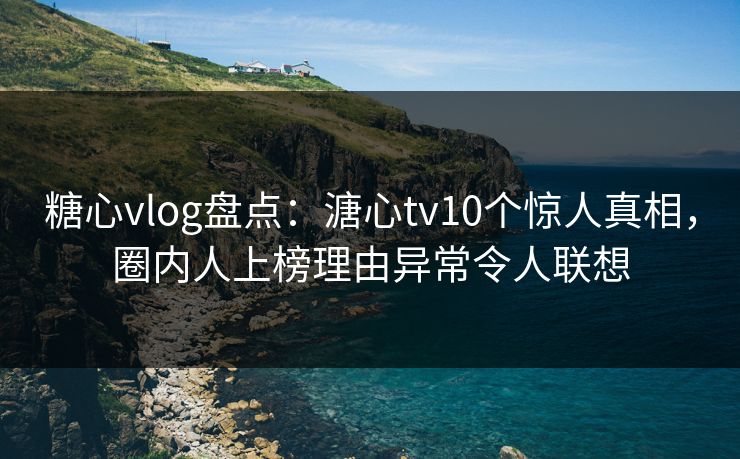 糖心vlog盘点：溏心tv10个惊人真相，圈内人上榜理由异常令人联想