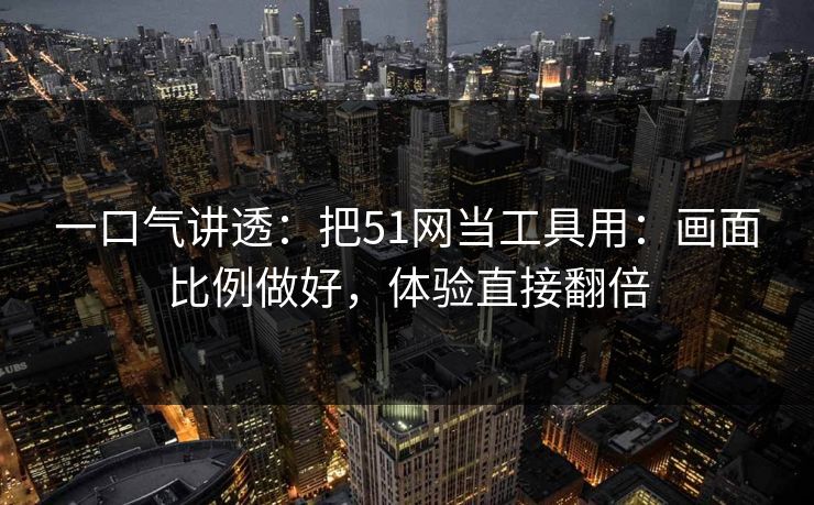 一口气讲透：把51网当工具用：画面比例做好，体验直接翻倍