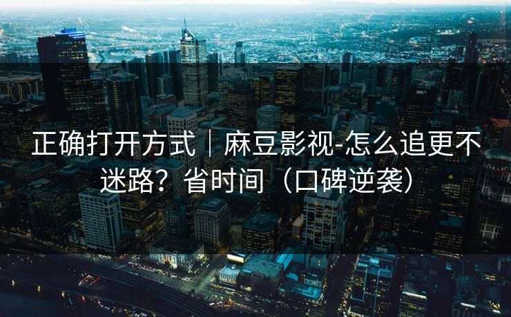正确打开方式|麻豆影视-怎么追更不迷路?省时间(口碑逆袭) 正确打开方式|麻豆影视-怎么追更不迷路?省时间(口碑逆袭)