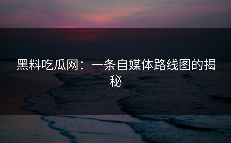 黑料吃瓜网:一条自媒体路线图的揭秘 黑料吃瓜网:一条自媒体路线图的揭秘